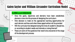 Galen Saylor and William Alexander Curriculum Model
CURRICULUM DESIGNING:
• Once the goals, objectives and domains have been established,
planners move into the process of designing the curriculum.
• Here decision is made on the appropriate learning opportunities for
each domain and how and when these opportunities will be provided.
• Will the curriculum be designed along the lines of academic disciplines,
or according to student needs and interests or along themes?
• These are some of the questions that need to be answered at this stage
of the development process.
 