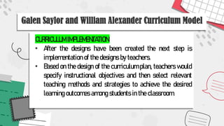 Galen Saylor and William Alexander Curriculum Model
CURRICULUM IMPLEMENTATION:
• After the designs have been created the next step is
implementation of the designs by teachers.
• Based on the design of the curriculum plan, teachers would
specify instructional objectives and then select relevant
teaching methods and strategies to achieve the desired
learning outcomes among students in the classroom.
 