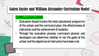 Galen Saylor and William Alexander Curriculum Model
CURRICULUM EVALUATION:
• Evaluation should involve the total educational programme
of the school and the curriculum plan, the effectiveness of
instruction and the achievement of students.
• Through the evaluation process, curriculum planner and
developers can determine whether or nor the goals of the
school and the objectives of instruction have been met.
 