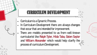 ● Curriculum is a Dynamic Process.
● In Curriculum Development there are always changes
that occur that are intended for improvement.
● There are models presented to us from well-known
curricularist like Ralph Tyler, Hilda Taba, Galen Saylor
and William Alexander which would help clarify the
process of curriculum Development.
CURRICULUM DEVELOPMENT
 