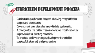 CURRICULUM DEVELOPMENT PROCESS
• Curriculum is a dynamic process involving many different
people and procedures.
• Development connotes changes which is systematic.
• A changes for the better means alteration, modification, or
improvement of existing condition.
• To produce positive changes, development should be
purposeful, planned, and progressive.
 