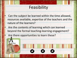 Feasibility
• Can the subject be learned within the time allowed,
resources available, expertise of the teachers and the
nature of the learners?
• Are the contents of learning which can learned
beyond the formal teaching-learning engagement?
• Are there opportunities to learn these?
 