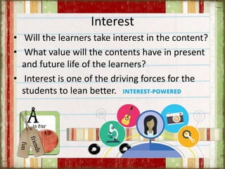Interest
• Will the learners take interest in the content?
• What value will the contents have in present
and future life of the learners?
• Interest is one of the driving forces for the
students to lean better.
 