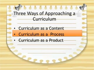 Three Ways of Approaching a
Curriculum
• Curriculum as a Content
• Curriculum as a Process
• Curriculum as a Product
 
