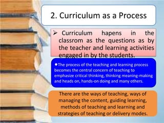 2. Curriculum as a Process
 Curriculum hapens in the
classrom as the questions as by
the teacher and learning activities
engaged in by the students.
lThe process of the teaching and learning process
becomes the central concern of teaching to
emphasize critical thinking, thinking meaning-making
and heads on, hands-on doing and many others.
There are the ways of teaching, ways of
managing the content, guiding learning,
methods of teaching and learning and
strategies of teaching or delivery modes.
 