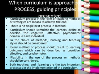 When curriculum is approached as a
PROCESS, guiding principles are
presented• Curriculum process in the form of teaching methods
or strategies are means to achieve the end.
• There is no single best process in method.
• Curriculum should stimulate the learners' desire to
develop the cognitive, affective, psychomotor
domain in each individual.
• In the choice of methods, learning and teaching
styles should be considered.
• Every method or process should result to learning
outcomes which can be described as cognitive,
affective, and psychomotor.
• Flexibility in the use of the process or methods
should be considered.
• Both teaching and learning are the two important
processes in the implementation of the curriculum.
 