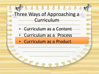 Three Ways of Approaching a
Curriculum
• Curriculum as a Content
• Curriculum as a Process
• Curriculum as a Product
 