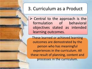3. Curriculum as a Product
 Central to the approach is the
formulation of behavioral
objectives stated as intended
learning outcomes.
These learned or achieved learning
outcomes are demostrated by the
person who has meaningful
experiences in the curriculum. All
these result of planning, content and
processes in the curriculum.
 