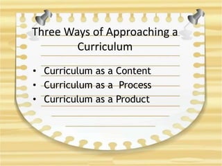 Three Ways of Approaching a
Curriculum
• Curriculum as a Content
• Curriculum as a Process
• Curriculum as a Product
 