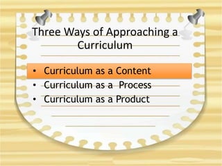 Three Ways of Approaching a
Curriculum
• Curriculum as a Content
• Curriculum as a Process
• Curriculum as a Product
 