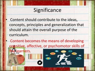 Significance
• Content should contribute to the ideas,
concepts, principles and generalization that
should attain the overall purpose of the
curriculum.
• Content becomes the means of developing
cognitive, affective, or psychomotor skills of
the learners.
 