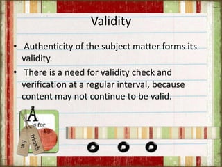 Validity
• Authenticity of the subject matter forms its
validity.
• There is a need for validity check and
verification at a regular interval, because
content may not continue to be valid.
 