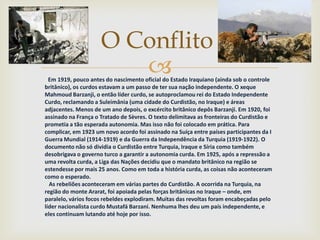 O Conflito
                        
  Em 1919, pouco antes do nascimento oficial do Estado Iraquiano (ainda sob o controle
britânico), os curdos estavam a um passo de ter sua nação independente. O xeque
Mahmoud Barzanji, o então líder curdo, se autoproclamou rei do Estado Independente
Curdo, reclamando a Suleimânia (uma cidade do Curdistão, no Iraque) e áreas
adjacentes. Menos de um ano depois, o excército britânico depôs Barzanji. Em 1920, foi
assinado na França o Tratado de Sèvres. O texto delimitava as fronteiras do Curdistão e
prometia a tão esperada autonomia. Mas isso não foi colocado em prática. Para
complicar, em 1923 um novo acordo foi assinado na Suíça entre países participantes da I
Guerra Mundial (1914-1919) e da Guerra da Independência da Turquia (1919-1922). O
documento não só dividia o Curdistão entre Turquia, Iraque e Síria como também
desobrigava o governo turco a garantir a autonomia curda. Em 1925, após a repressão a
uma revolta curda, a Liga das Nações decidiu que o mandato britânico na região se
estendesse por mais 25 anos. Como em toda a história curda, as coisas não aconteceram
como o esperado.
  As rebeliões aconteceram em várias partes do Curdistão. A ocorrida na Turquia, na
região do monte Ararat, foi apoiada pelas forças britânicas no Iraque – onde, em
paralelo, vários focos rebeldes explodiram. Muitas das revoltas foram encabeçadas pelo
líder nacionalista curdo Mustafá Barzani. Nenhuma lhes deu um país independente, e
eles continuam lutando até hoje por isso.
 