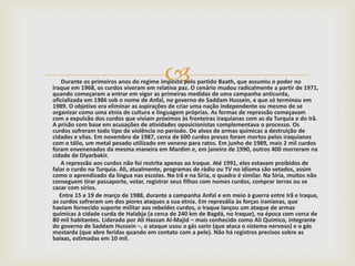 
    Durante os primeiros anos do regime imposto pelo partido Baath, que assumiu o poder no
Iraque em 1968, os curdos viveram em relativa paz. O cenário mudou radicalmente a partir de 1971,
quando começaram a entrar em vigor as primeiras medidas de uma campanha anticurda,
oficializada em 1986 sob o nome de Anfal, no governo de Saddam Hussein, e que só terminou em
1989. O objetivo era eliminar as aspirações de criar uma nação independente ou mesmo de se
organizar como uma etnia de cultura e linguagem próprias. As formas de repressão começavam
com a expulsão dos curdos que viviam próximos às fronteiras iraquianas com as da Turquia e do Irã.
A prisão com base em acusações de atividades oposicionistas complementava o processo. Os
curdos sofreram todo tipo de violência no período. De alvos de armas químicas a destruição de
cidades e vilas. Em novembro de 1987, cerca de 600 curdos presos foram mortos pelos iraquianos
com o tálio, um metal pesado utilizado em veneno para ratos. Em junho de 1989, mais 2 mil curdos
foram envenenados da mesma maneira em Mardim e, em janeiro de 1990, outros 400 morreram na
cidade de Diyarbakir.
   A repressão aos curdos não foi restrita apenas ao Iraque. Até 1991, eles estavam proibidos de
falar o curdo na Turquia. Ali, atualmente, programas de rádio ou TV no idioma são vetados, assim
como o aprendizado da língua nas escolas. No Irã e na Síria, o quadro é similar. Na Síria, muitos não
conseguem tirar passaporte, votar, registrar seus filhos com nomes curdos, comprar terras ou se
casar com sírios.
   Entre 15 e 19 de março de 1988, durante a campanha Anfal e em meio à guerra entre Irã e Iraque,
os curdos sofreram um dos piores ataques a sua etnia. Em represália às forças iranianas, que
haviam fornecido suporte militar aos rebeldes curdos, o Iraque lançou um ataque de armas
químicas à cidade curda de Halabja (a cerca de 240 km de Bagdá, no Iraque), na época com cerca de
80 mil habitantes. Liderado por Ali Hassan Al-Majid – mais conhecido como Ali Químico, integrante
do governo de Saddam Hussein –, o ataque usou o gás sarin (que ataca o sistema nervoso) e o gás
mostarda (que abre feridas quando em contato com a pele). Não há registros precisos sobre as
baixas, estimadas em 10 mil.
 