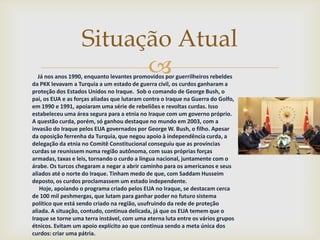 Situação Atual
                         
   Já nos anos 1990, enquanto levantes promovidos por guerrilheiros rebeldes
da PKK levavam a Turquia a um estado de guerra civil, os curdos ganharam a
proteção dos Estados Unidos no Iraque. Sob o comando de George Bush, o
pai, os EUA e as forças aliadas que lutaram contra o Iraque na Guerra do Golfo,
em 1990 e 1991, apoiaram uma série de rebeliões e revoltas curdas. Isso
estabeleceu uma área segura para a etnia no Iraque com um governo próprio.
A questão curda, porém, só ganhou destaque no mundo em 2003, com a
invasão do Iraque pelos EUA governados por George W. Bush, o filho. Apesar
da oposição ferrenha da Turquia, que negou apoio à independência curda, a
delegação da etnia no Comitê Constitucional conseguiu que as províncias
curdas se reunissem numa região autônoma, com suas próprias forças
armadas, taxas e leis, tornando o curdo a língua nacional, juntamente com o
árabe. Os turcos chegaram a negar a abrir caminho para os americanos e seus
aliados até o norte do Iraque. Tinham medo de que, com Saddam Husseim
deposto, os curdos proclamassem um estado independente.
    Hoje, apoiando o programa criado pelos EUA no Iraque, se destacam cerca
de 100 mil peshmergas, que lutam para ganhar poder no futuro sistema
político que está sendo criado na região, usufruindo da rede de proteção
aliada. A situação, contudo, continua delicada, já que os EUA temem que o
Iraque se torne uma terra instável, com uma eterna luta entre os vários grupos
étnicos. Evitam um apoio explícito ao que continua sendo a meta única dos
curdos: criar uma pátria.
 