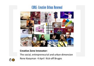 CURE: Creative Urban Renewal




Creative Zone Innovator:
The social, entrepreneurial and urban dimension
  e soc a , e t ep e eu a a d u ba d e s o
Rene Kooyman  4 April  Kick‐off Bruges
 