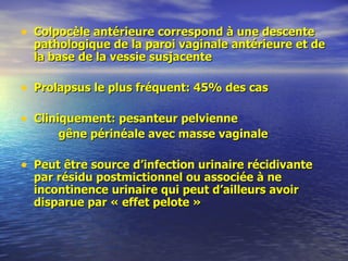 Colpocèle antérieure correspond à une descente pathologique de la paroi vaginale antérieure et de la base de la vessie susjacente Prolapsus le plus fréquent: 45% des cas Cliniquement: pesanteur pelvienne gêne périnéale avec masse vaginale Peut être source d’infection urinaire récidivante par résidu postmictionnel ou associée à ne incontinence urinaire qui peut d’ailleurs avoir disparue par « effet pelote » 