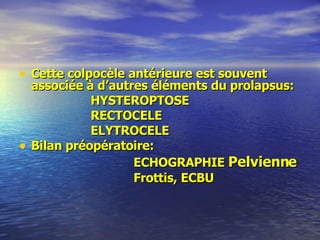 Cette colpocèle antérieure est souvent associée à d’autres éléments du prolapsus:  HYSTEROPTOSE RECTOCELE ELYTROCELE Bilan préopératoire:  ECHOGRAPHIE  Pelvienne Frottis, ECBU 