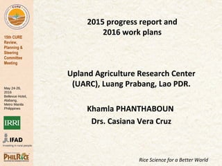 15th CURE
Review,
Planning &
Steering
Committee
Meeting
May 24-26,
2016
Bellevue Hotel,
Alabang,
Metro Manila
Philippines
Rice Science for a Better World
2015 progress report and
2016 work plans
Upland Agriculture Research Center
(UARC), Luang Prabang, Lao PDR.
Khamla PHANTHABOUN
Drs. Casiana Vera Cruz
 
