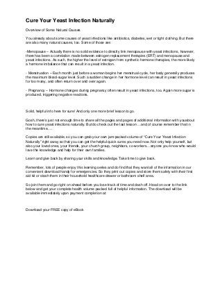 Cure Your Yeast Infection Naturally
Overview of Some Natural Causes

You already about some causes of yeast infections like antibiotics, diabetes, wet or tight clothing. But there
are also many natural causes, too. Some of those are:

-Menopause – Actually there is no solid evidence to directly link menopause with yeast infections, however,
there has been a correlation made between estrogen replacement therapies (ERT) and menopause and
yeast infections. As such, the higher the level of estrogen from synthetic hormone therapies, the more likely
a hormone imbalance that can result in a yeast infection.

- Menstruation – Each month just before a woman begins her menstrual cycle, her body generally produces
the maximum blood-sugar level. Such a sudden change in her hormone level can result in yeast infections
for too many, and often return over and over again.

- Pregnancy – Hormone changes during pregnancy often result in yeast infections, too. Again more sugar is
produced, triggering negative reactions.



Solid, helpful info here for sure! And only one more brief lesson to go.

Gosh, there’s just not enough time to share all the pages and pages of additional information with you about
how to cure yeast infections naturally. But do check out the last lesson …and of course remember that in
the meantime….

Copies are still available, so you can grab your own jam-packed volume of “Cure Your Yeast Infection
Naturally” right away so that you can get the helpful quick cures you need now. Not only help yourself, but
also your loved ones, your friends, your church group, neighbors, co-workers…anyone you know who would
love the knowledge and help for their own families.

Learn and give back by sharing your skills and knowledge. Take time to give back.

Remember, lots of people enjoy this learning series and do find that they want all of the information in our
convenient download handy for emergencies. So they print out copies and store them safely with their first
aid kit or stash them in their household healthcare drawer or bathroom shelf area.

So join them and go right on ahead before you lose track of time and dash off. Head on over to the link
below and get your complete health volume packed full of helpful information. The download will be
available immediately upon payment completion at:



Download your FREE copy of eBook
 