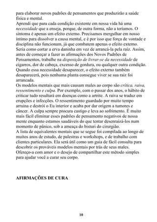 10
para elaborar novos padrões de pensamentos que produzirão a saúde
física e mental.
Aprendi que para cada condição existente em nossa vida há uma
necessidade que a enseja, porque, de outra forma, não a teríamos. O
sintoma é apenas um efeito externo. Precisamos mergulhar em nosso
íntimo para dissolver a causa mental, e é por isso que força de vontade e
disciplina não funcionam, já que combatem apenas o efeito externo.
Seria como cortar a erva daninha em vez de arrancá-la pela raiz. Assim,
antes de começar a fazer as afirmações dos Novos Padrões de
Pensamentos, trabalhe na disposição de livrar-se da necessidade de
cigarros, dor de cabeça, excesso de gordura, ou qualquer outra condição.
Quando essa necessidade desaparecer, o efeito externo também
desaparecerá, pois nenhuma planta consegue viver se sua raiz foi
arrancada.
Os modelos mentais que mais causam males ao corpo são crítica, raiva,
ressentimento e culpa. Por exemplo, com o passar dos anos, o hábito de
criticar tudo resultará em doenças como a artrite. A raiva se traduz em
erupções e infecções. O ressentimento guardado por muito tempo
arruina e destrói o Eu interior e acaba por dar origem a tumores e
câncer. A culpa sempre procura castigo e leva ao sofrimento. É muito
mais fácil eliminar esses padrões de pensamento negativos de nossa
mente enquanto estamos saudáveis do que tentar desenraizá-los num
momento de pânico, sob a ameaça do bisturi do cirurgião.
A lista de equivalentes mentais que se segue foi compilada ao longo de
muitos anos de estudo, de palestras e workshops, e de trabalho com
clientes particulares. Ela será útil como um guia de fácil consulta para
descobrir os prováveis modelos mentais por trás de seus males.
Ofereço-a com amor e o desejo de compartilhar este método simples
para ajudar você a curar seu corpo.
AFIRMAÇÕES DE CURA
 