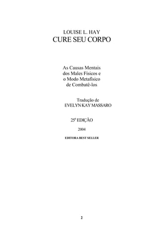2
LOUISE L. HAY
CURE SEU CORPO
As Causas Mentais
dos Males Físicos e
o Modo Metafísico
de Combatê-los
Tradução de
EVELYNKAYMASSARO
25a
EDIÇÃO
2004
EDITORA BEST SELLER
 