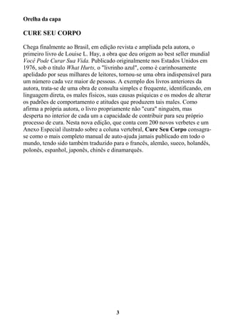 3
Orelha da capa
CURE SEU CORPO
Chega finalmente ao Brasil, em edição revista e ampliada pela autora, o
primeiro livro de Louise L. Hay, a obra que deu origem ao best seller mundial
Você Pode Curar Sua Vida. Publicado originalmente nos Estados Unidos em
1976, sob o título What Hurts, o "livrinho azul", como é carinhosamente
apelidado por seus milhares de leitores, tornou-se uma obra indispensável para
um número cada vez maior de pessoas. A exemplo dos livros anteriores da
autora, trata-se de uma obra de consulta simples e frequente, identificando, em
linguagem direta, os males físicos, suas causas psíquicas e os modos de alterar
os padrões de comportamento e atitudes que produzem tais males. Como
afirma a própria autora, o livro propriamente não "cura" ninguém, mas
desperta no interior de cada um a capacidade de contribuir para seu próprio
processo de cura. Nesta nova edição, que conta com 200 novos verbetes e um
Anexo Especial ilustrado sobre a coluna vertebral, Cure Seu Corpo consagra-
se como o mais completo manual de auto-ajuda jamais publicado em todo o
mundo, tendo sido também traduzido para o francês, alemão, sueco, holandês,
polonês, espanhol, japonês, chinês e dinamarquês.
 