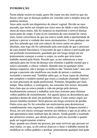 5
INTRODUÇÃO
Nesta edição recém-revisada, quero lhe expor um dos motivos que me
fazem saber que as doenças podem ser vencidas com a simples troca de
padrões mentais.
Anos atrás recebi um diagnóstico de câncer vaginal. Devido ao meu
passado, que inclui um estupro aos cinco anos de idade e uma infância
cheia de maus-tratos, não foi surpresa eu manifestar a terrível doença
nessa parte do corpo. Como já era instrutora de cura mental há vários
anos, tomei consciência de que me estava sendo dada a oportunidade de
praticar e provar a verdade dos meus ensinamentos. Como qualquer um
que fica sabendo que está com câncer, de início entrei em pânico
absoluto, mas logo ele foi substituído pela convicção de que o processo
de cura mental funcionava. Consciente de que o câncer é provocado por
um profundo ressentimento, guardado por um longo tempo até ele
praticamente começar a comer o corpo, eu soube que teria muito
trabalho mental pela frente. Percebi que, se me submetesse a uma
operação para me livrar da doença sem eliminar o padrão mental que a
estava causando, o câncer voltaria. Quando esta ou qualquer outra
doença reaparece, não é porque os médicos não "tiraram tudo", mas sim
porque o paciente não modificou seu modo de pensar e continua
recriando o mesmo mal. Também sabia que, se fosse capaz de eliminar
por completo o modelo mental que criara a condição chamada "câncer",
eu nem precisaria de ajuda profissional. Portanto, barganhei por mais
tempo. Meu médico, a contragosto, me concedeu três meses, deixando
bem claro que eu estava pondo a vida em perigo pela demora.
Imediatamente comecei a trabalhar com meu instrutor para eliminar
velhos padrões de ressentimento. Até aquela época eu desconhecia que
guardava dentro de mim um profundo rancor. Como somos cegos aos
nossos modelos mentais! Seria preciso um longo exercício de perdão.
Outra coisa que fiz foi consultar um nutricionista para desintoxicar
completamente meu organismo. Assim, cuidando da limpeza mental e
física, em seis meses consegui mostrar aos médicos o que eu já sabia: eu
não apresentava mais nenhum tipo de câncer. Ainda guardo o resultado
dos primeiros exames, que deram positivo, para me recordar o quanto
pude ser negativamente criativa.
Hoje, quando um cliente me procura, por mais terríveis que possam ser
seus males, sei que, se ele estiver disposto a fazer o trabalho mental de
modificar os velhos padrões e perdoar, praticamente qualquer mal pode
 
