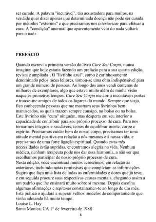 6
ser curado. A palavra "incurável", tão assustadora para muitos, na
verdade quer dizer apenas que determinada doença não pode ser curada
por métodos "externos" e que precisamos nos interiorizar para efetuar a
cura. A "condição" anormal que aparentemente veio do nada voltará
para o nada.
PREFÁCIO
Quando escrevi a primeira versão do livro Cure Seu Corpo, nunca
imaginei que hoje estaria fazendo um prefácio para a sua quarta edição,
revista e ampliada1
. O "livrinho azul", como é carinhosamente
denominado pelos meus leitores, tornou-se uma obra indispensável para
um grande número de pessoas. Ao longo dos anos vendi centenas de
milhares de exemplares, algo que estava muito além de minha visão
naqueles primeiros tempos. Cure Seu Corpo me abriu incontáveis portas
e trouxe-me amigos de todos os lugares do mundo. Sempre que viajo,
fico conhecendo pessoas que me mostram seus livrinhos bem
manuseados, os quais trazem sempre consigo, no bolso ou na bolsa.
Este livrinho não "cura" ninguém, mas desperta em seu interior a
capacidade de contribuir para seu próprio processo de cura. Para nos
tornarmos íntegros e saudáveis, temos de equilibrar mente, corpo e
espírito. Precisamos cuidar bem de nosso corpo, precisamos ter uma
atitude mental positiva em relação a nós mesmos e à nossa vida, e
precisamos de uma forte ligação espiritual. Quando estas três
necessidades estão supridas, encontramos alegria na vida. Nenhum
médico, nenhum terapeuta pode nos dar essa harmonia, a não ser que
escolhamos participar de nosso próprio processo de cura.
Nesta edição, você encontrará muitos acréscimos, em relação às
anteriores, incluindo notas remissivas que completam as informações.
Sugiro que faça uma lista de todas as enfermidades e dores que já teve,
e em seguida procure suas respectivas causas mentais, chegando assim a
um padrão que lhe ensinará muito sobre si mesmo. Depois escolha
algumas afirmações e repita-as constantemen-te ao longo de um mês.
Esta prática o ajudará a superar velhos modelos de comportamento que
vinha adotando há muito tempo.
Louise L. Hay
Santa Monica, CA 1° de fevereiro de 1988
 