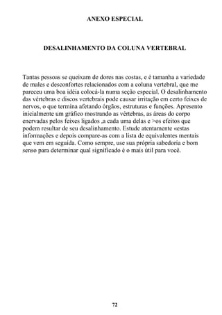 72
ANEXO ESPECIAL
DESALINHAMENTO DA COLUNA VERTEBRAL
Tantas pessoas se queixam de dores nas costas, e é tamanha a variedade
de males e desconfortes relacionados com a coluna vertebral, que me
pareceu uma boa idéia colocá-la numa seção especial. O desalinhamento
das vértebras e discos vertebrais pode causar irritação em certo feixes de
nervos, o que termina afetando órgãos, estruturas e funções. Apresento
inicialmente um gráfico mostrando as vértebras, as áreas do corpo
enervadas pelos feixes ligados ,a cada uma delas e >os efeitos que
podem resultar de seu desalinhamento. Estude atentamente «estas
informações e depois compare-as com a lista de equivalentes mentais
que vem em seguida. Como sempre, use sua própria sabedoria e bom
senso para determinar qual significado é o mais útil para você.
 