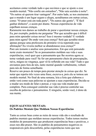 8
aceitamos como verdade tudo o que ouvimos e que se ajuste a esse
modelo mental. "Não confie em estranhos", "Não saia sozinho à noite".
"Os outros só querem tirar vantagem". Por outro lado, se nos ensinaram
que o mundo é um lugar seguro e alegre, acreditamos em outras coisas,
como: "O amor está em toda parte", "Os outros são gentis", "É fácil
ganhar dinheiro", e assim por diante. Nossas experiências de vida
espelham nossas crenças.
Raramente nos damos ao trabalho de parar e questionar nossas crenças.
Eu, por exemplo, poderia me perguntar "Por que acredito que é difícil
para mim aprender coisas novas? Isso é mesmo verdade? E verdade
para mim agora? De onde vem essa crença? Será que acredito nisso
apenas porque uma professora do primário vivia repetindo essa
afirmação? Eu viveria melhor se abandonasse essa crença?"
Pare um instante e analise seus pensamentos. Em que está pensando
neste exato momento? Se os pensamentos moldam sua vida e suas
experiências, você quer que o pensamento que lhe ocorreu agora se
torne verdade para você? Se for um pensamento cheio de preocupação,
raiva, mágoa ou vingança, quer vê-lo refletido em sua vida? Tudo o que
enviamos para fora de nós, tanto mental quando verbalmente, voltará
para nós de forma semelhante.
Reserve um pouco de tempo para prestar atenção às coisas que diz. Se
notar que repetiu três vezes uma frase, escreva-a, pois ela se tornou um
modelo mental. No final de uma semana, leia a lista que elaborou e
então verá como suas palavras se ajustam a suas experiências. Decida-se
a mudar seu modo de falar e pensar, e veja sua vida mudar por
completo. Para conseguir controlar sua vida é preciso controlar sua
escolha de palavras e pensamentos. E ninguém, senão você, é dono de
sua mente.
EQUIVALENTES MENTAIS:
Os Padrões Mentais Que Moldam Nossas Experiências
Tanto as coisas boas como as ruins de nossa vida são o resultado de
padrões mentais que moldam nossas experiências. Todos temos muitos
modelos de pensamentos que produzem experiências boas e positivas, e
esses nos dão prazer. São os padrões de pensamentos negativos os
responsáveis pelo desconforto, pelas experiências ruins que nos
 