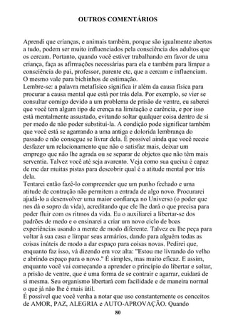 80
OUTROS COMENTÁRIOS
Aprendi que crianças, e animais também, porque são igualmente abertos
a tudo, podem ser muito influenciados pela consciência dos adultos que
os cercam. Portanto, quando você estiver trabalhando em favor de uma
criança, faça as afirmações necessárias para ela e também para limpar a
consciência do pai, professor, parente etc, que a cercam e influenciam.
O mesmo vale para bichinhos de estimação.
Lembre-se: a palavra metafísico significa ir além da causa física para
procurar a causa mental que está por trás dela. Por exemplo, se vier se
consultar comigo devido a um problema de prisão de ventre, eu saberei
que você tem algum tipo de crença na limitação e carência, e por isso
está mentalmente assustado, evitando soltar qualquer coisa dentro de si
por medo de não poder substituí-la. A condição pode significar também
que você está se agarrando a uma antiga e dolorida lembrança do
passado e não consegue se livrar dela. É possível ainda que você receie
desfazer um relacionamento que não o satisfaz mais, deixar um
emprego que não lhe agrada ou se separar de objetos que não têm mais
serventia. Talvez você até seja avarento. Veja como sua queixa é capaz
de me dar muitas pistas para descobrir qual é a atitude mental por trás
dela.
Tentarei então fazê-lo compreender que um punho fechado e uma
atitude de contração não permitem a entrada de algo novo. Procurarei
ajudá-lo a desenvolver uma maior confiança no Universo (o poder que
nos dá o sopro da vida), acreditando que ele lhe dará o que precisa para
poder fluir com os ritmos da vida. Eu o auxiliarei a libertar-se dos
padrões de medo e o ensinarei a criar um novo ciclo de boas
experiências usando a mente de modo diferente. Talvez eu lhe peça para
voltar à sua casa e limpar seus armários, dando para alguém todas as
coisas inúteis de modo a dar espaço para coisas novas. Pedirei que,
enquanto faz isso, vá dizendo em voz alta: "Estou me livrando do velho
e abrindo espaço para o novo." É simples, mas muito eficaz. E assim,
enquanto você vai começando a aprender o princípio do libertar e soltar,
a prisão de ventre, que é uma forma de se contrair e agarrar, cuidará de
si mesma. Seu organismo libertará com facilidade e de maneira normal
o que já não lhe é mais útil.
É possível que você venha a notar que uso constantemente os conceitos
de AMOR, PAZ, ALEGRIA e AUTO-APROVAÇÃO. Quando
 