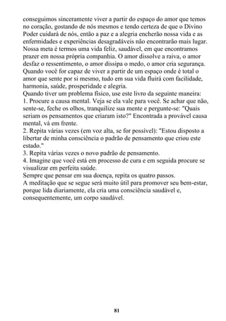 81
conseguimos sinceramente viver a partir do espaço do amor que temos
no coração, gostando de nós mesmos e tendo certeza de que o Divino
Poder cuidará de nós, então a paz e a alegria encherão nossa vida e as
enfermidades e experiências desagradáveis não encontrarão mais lugar.
Nossa meta é termos uma vida feliz, saudável, em que encontramos
prazer em nossa própria companhia. O amor dissolve a raiva, o amor
desfaz o ressentimento, o amor dissipa o medo, o amor cria segurança.
Quando você for capaz de viver a partir de um espaço onde é total o
amor que sente por si mesmo, tudo em sua vida fluirá com facilidade,
harmonia, saúde, prosperidade e alegria.
Quando tiver um problema físico, use este livro da seguinte maneira:
1. Procure a causa mental. Veja se ela vale para você. Se achar que não,
sente-se, feche os olhos, tranquilize sua mente e pergunte-se: "Quais
seriam os pensamentos que criaram isto?" Encontrada a provável causa
mental, vá em frente.
2. Repita várias vezes (em voz alta, se for possível): "Estou disposto a
libertar de minha consciência o padrão de pensamento que criou este
estado."
3. Repita várias vezes o novo padrão de pensamento.
4. Imagine que você está em processo de cura e em seguida procure se
visualizar em perfeita saúde.
Sempre que pensar em sua doença, repita os quatro passos.
A meditação que se segue será muito útil para promover seu bem-estar,
porque lida diariamente, ela cria uma consciência saudável e,
consequentemente, um corpo saudável.
 