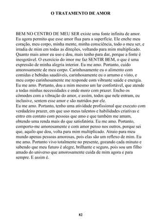 82
O TRATAMENTO DE AMOR
BEM NO CENTRO DE MEU SER existe uma fonte infinita de amor.
Eu agora permito que esse amor flua para a superfície. Ele enche meu
coração, meu corpo, minha mente, minha consciência, todo o meu ser, e
irradia de mim em todas as direções, voltando para mim multiplicado.
Quanto mais amor eu uso e dou, mais tenho para dar, porque a fonte é
inesgotável. O exercício do imor me faz SENTIR BEM, o que é uma
expressão de minha alegria interior. Eu me amo. Portanto, cuido
amorosamente de meu corpo. Carinhosamente eu o alimento com
comidas e bebidas saudáveis, carinhosamente eu o arrumo e visto, e
meu corpo carinhosamente me responde com vibrante saúde e energia.
Eu me amo. Portanto, dou a mim mesmo um lar confortável, que atende
a todas minhas necessidades e onde moro com prazer. Encho os
cômodos com a vibração do amor, e assim, todos que nele entram, eu
inclusive, sentem esse amor e são nutridos por ele.
Eu me amo. Portanto, tenho uma atividade profissional que executo com
verdadeiro prazer, em que uso meus talentos e habilidades criativas e
entro em contato com pessoas que amo e que também me amam,
obtendo uma renda mais do que satisfatória. Eu me amo. Portanto,
comporto-me amorosamente e com amor penso nos outros, porque sei
que, aquilo que dou, volta para mim multiplicado. Atraio para meu
mundo apenas pessoas amorosas, pois elas são um reflexo de mim. Eu
me amo. Portanto vivo totalmente no presente, gozando cada minuto e
sabendo que meu futuro é alegre, brilhante e seguro, pois sou um filho
amado do universo que amorosamente cuida de mim agora e para
sempre. E assim é.
 