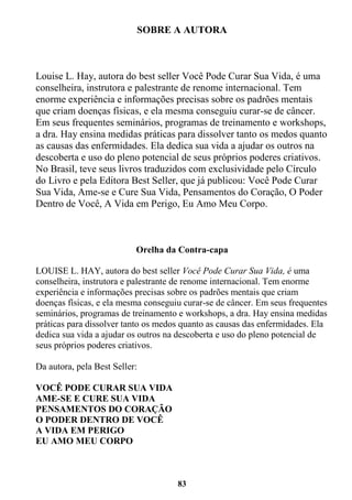 83
SOBRE A AUTORA
Louise L. Hay, autora do best seller Você Pode Curar Sua Vida, é uma
conselheira, instrutora e palestrante de renome internacional. Tem
enorme experiência e informações precisas sobre os padrões mentais
que criam doenças físicas, e ela mesma conseguiu curar-se de câncer.
Em seus frequentes seminários, programas de treinamento e workshops,
a dra. Hay ensina medidas práticas para dissolver tanto os medos quanto
as causas das enfermidades. Ela dedica sua vida a ajudar os outros na
descoberta e uso do pleno potencial de seus próprios poderes criativos.
No Brasil, teve seus livros traduzidos com exclusividade pelo Círculo
do Livro e pela Editora Best Seller, que já publicou: Você Pode Curar
Sua Vida, Ame-se e Cure Sua Vida, Pensamentos do Coração, O Poder
Dentro de Você, A Vida em Perigo, Eu Amo Meu Corpo.
Orelha da Contra-capa
LOUISE L. HAY, autora do best seller Você Pode Curar Sua Vida, é uma
conselheira, instrutora e palestrante de renome internacional. Tem enorme
experiência e informações precisas sobre os padrões mentais que criam
doenças físicas, e ela mesma conseguiu curar-se de câncer. Em seus frequentes
seminários, programas de treinamento e workshops, a dra. Hay ensina medidas
práticas para dissolver tanto os medos quanto as causas das enfermidades. Ela
dedica sua vida a ajudar os outros na descoberta e uso do pleno potencial de
seus próprios poderes criativos.
Da autora, pela Best Seller:
VOCÊ PODE CURAR SUA VIDA
AME-SE E CURE SUA VIDA
PENSAMENTOS DO CORAÇÃO
O PODER DENTRO DE VOCÊ
A VIDA EM PERIGO
EU AMO MEU CORPO
 