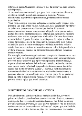 9
interessam agora. Queremos eliminar o mal de nossa vida para atingir a
saúde perfeita.
Já está mais que demonstrado que, para cada resultado que obtemos,
existe um modelo mental que o precede e mantém. Portanto,
modificando os padrões de pensamentos, podemos mudar nossas
experiências.
Você nem consegue imaginar a alegria que senti quando cheguei pela
primeira vez às palavras causas metafísicas. Elas descrevem o poder de
as palavras e pensamentos criarem experiências. Esse novo
conhecimento me levou a compreender a ligação entre pensamentos,
partes do corpo e problemas físicos. Entendi que, sem saber, eu criara
males em mim mesma e prejudicara minha vida. Foi uma descoberta
extraordinária! A partir de então, eu podia parar de culpar a vida e os
outros pelo que acontecia de errado em meu organismo e em minha
existência, podia assumir total responsabilidade por minha própria
saúde. Sem me recriminar, sem sentimentos de culpa, fui aprendendo a
evitar a criação de padrões de pensamentos que poderiam me causar
males no futuro.
Por exemplo, eu não conseguia entender por que era tão comum eu estar
com torcicolo ou outros problemas relacionados com a musculatura do
pescoço. Então descobri que o pescoço representa a flexibilidade, a
capacidade de ver todos os lados de uma questão. Até então, eu fora
uma pessoa muito inflexível, apegando-me teimosamente às minhas
idéias, por medo de "abrir a guarda". Todavia, à medida que fui me
tornando mais flexível e compreensiva, aceitando amorosamente o
ponto de vista de um semelhante, meu pescoço parou de me perturbar.
Hoje, se sinto o início de uma rigidez, procuro descobrir qual é a
postura mental rígida que a está causando.
SUBSTITUINDO OS MODELOS ANTIGOS
Para eliminar uma condição ruim de maneira definitiva, devemos
primeiro trabalhar para dissolver sua causa mental. Todavia, como na
maior parte das vezes não temos idéia da causa, fica difícil sabermos
por onde começar. Portanto, se você estiver pensando: "Se ao menos eu
soubesse o que está causando este sofrimento", espero que este livrinho
ajude você a encontrar tanto uma pista das causas como a orientação
 