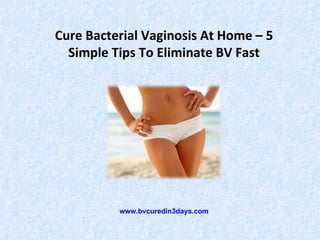 Cure Bacterial Vaginosis At Home – 5
  Simple Tips To Eliminate BV Fast




          www.bvcuredin3days.com
 