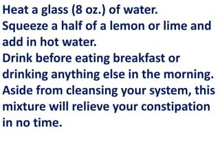 Heat a glass (8 oz.) of water.
Squeeze a half of a lemon or lime and
add in hot water.
Drink before eating breakfast or
drinking anything else in the morning.
Aside from cleansing your system, this
mixture will relieve your constipation
in no time.

 