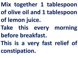 Mix together 1 tablespoon
of olive oil and 1 tablespoon
of lemon juice.
Take this every morning
before breakfast.
This is a very fast relief of
constipation.

 