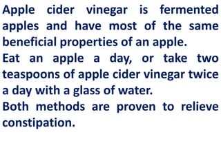 Apple cider vinegar is fermented
apples and have most of the same
beneficial properties of an apple.
Eat an apple a day, or take two
teaspoons of apple cider vinegar twice
a day with a glass of water.
Both methods are proven to relieve
constipation.

 