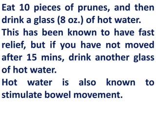 Eat 10 pieces of prunes, and then
drink a glass (8 oz.) of hot water.
This has been known to have fast
relief, but if you have not moved
after 15 mins, drink another glass
of hot water.
Hot water is also known to
stimulate bowel movement.

 