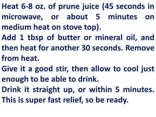 Heat 6-8 oz. of prune juice (45 seconds in
microwave, or about 5 minutes on
medium heat on stove top).
Add 1 tbsp of butter or mineral oil, and
then heat for another 30 seconds. Remove
from heat.
Give it a good stir, then allow to cool just
enough to be able to drink.
Drink it straight up, or within 5 minutes.
This is super fast relief, so be ready.

 