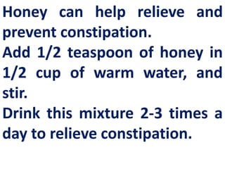 Honey can help relieve and
prevent constipation.
Add 1/2 teaspoon of honey in
1/2 cup of warm water, and
stir.
Drink this mixture 2-3 times a
day to relieve constipation.

 