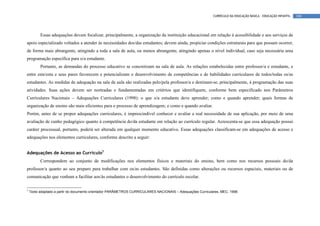 CURRÍCULO DA EDUCAÇÃO BÁSICA – EDUCAÇÃO INFANTIL   100




          Essas adequações devem focalizar, principalmente, a organização da instituição educacional em relação à acessibilidade e aos serviços de
apoio especializado voltados a atender às necessidades dos/das estudantes; devem ainda, propiciar condições estruturais para que possam ocorrer,
de forma mais abrangente, atingindo a toda a sala de aula, ou menos abrangente, atingindo apenas o nível individual, caso seja necessária uma
programação específica para o/a estudante.
          Portanto, as demandas do processo educativo se concretizam na sala de aula. As relações estabelecidas entre professor/a e estudante, e
entre este/esta e seus pares favorecem e potencializam o desenvolvimento de competências e de habilidades curriculares de todos/todas os/as
estudantes. As medidas de adequação na sala de aula são realizadas pelo/pela professor/a e destinam-se, principalmente, à programação das suas
atividades. Suas ações devem ser norteadas e fundamentadas em critérios que identifiquem, conforme bem especificado nos Parâmetros
Curriculares Nacionais – Adequações Curriculares (1998): o que o/a estudante deve aprender; como e quando aprender; quais formas de
organização de ensino são mais eficientes para o processo de aprendizagem; e como e quando avaliar.
Porém, antes de se propor adequações curriculares, é imprescindível conhecer e avaliar a real necessidade de sua aplicação, por meio de uma
avaliação de cunho pedagógico quanto à competência do/da estudante em relação ao currículo regular. Acrescenta-se que essa adequação possui
caráter processual, portanto, poderá ser alterada em qualquer momento educativo. Essas adequações classificam-se em adequações de acesso e
adequações nos elementos curriculares, conforme descrito a seguir:


Adequações de Acesso ao Currículo5
          Correspondem ao conjunto de modificações nos elementos físicos e materiais do ensino, bem como nos recursos pessoais do/da
professor/a quanto ao seu preparo para trabalhar com os/as estudantes. São definidas como alterações ou recursos espaciais, materiais ou de
comunicação que venham a facilitar aos/às estudantes o desenvolvimento do currículo escolar.

5
    Texto adaptado a partir do documento orientador PARÂMETROS CURRICULARES NACIONAIS – Adequações Curriculares, MEC, 1998.
 