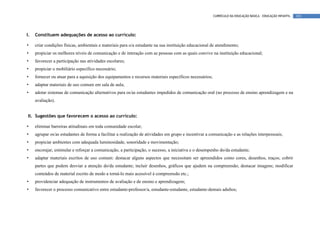 CURRÍCULO DA EDUCAÇÃO BÁSICA – EDUCAÇÃO INFANTIL   101




I.   Constituem adequações de acesso ao currículo:

•    criar condições físicas, ambientais e materiais para o/a estudante na sua instituição educacional de atendimento;
•    propiciar os melhores níveis de comunicação e de interação com as pessoas com as quais convive na instituição educacional;
•    favorecer a participação nas atividades escolares;
•    propiciar o mobiliário específico necessário;
•    fornecer ou atuar para a aquisição dos equipamentos e recursos materiais específicos necessários;
•    adaptar materiais de uso comum em sala de aula;
•    adotar sistemas de comunicação alternativos para os/as estudantes impedidos de comunicação oral (no processo de ensino aprendizagem e na
     avaliação).


II. Sugestões que favorecem o acesso ao currículo:

•    eliminar barreiras atitudinais em toda comunidade escolar;
•    agrupar os/as estudantes de forma a facilitar a realização de atividades em grupo e incentivar a comunicação e as relações interpessoais;
•    propiciar ambientes com adequada luminosidade, sonoridade e movimentação;
•    encorajar, estimular e reforçar a comunicação, a participação, o sucesso, a iniciativa e o desempenho do/da estudante;
•    adaptar materiais escritos de uso comum: destacar alguns aspectos que necessitam ser apreendidos como cores, desenhos, traços; cobrir
     partes que podem desviar a atenção do/da estudante; incluir desenhos, gráficos que ajudem na compreensão; destacar imagens; modificar
     conteúdos de material escrito de modo a torná-lo mais acessível à compreensão etc.;
•    providenciar adequação de instrumentos de avaliação e de ensino e aprendizagem;
•    favorecer o processo comunicativo entre estudante-professor/a, estudante-estudante, estudante-demais adultos;
 