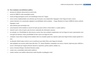 CURRÍCULO DA EDUCAÇÃO BÁSICA – EDUCAÇÃO INFANTIL   104




b) Para estudantes com deficiência auditiva
•   presença de intérprete educacional em sala de aula;
•   ensino de LIBRAS a toda comunidade escolar;
•   ensino da língua portuguesa escrito com metodologia ensino de 2° língua;
•   textos escritos complementados com elementos que favoreçam a sua compreensão: linguagem visual, língua de sinais e outros;
•   sistema alternativo de comunicação adaptado às possibilidades do/da estudante: – Língua Brasileira de Sinais (LIBRAS) leitura orofacial,
    linguagem visual;
•   salas-ambiente para estimulação oral;
•   posicionamento do/da estudante na sala de tal modo que possa utilizar a leitura labial e o resíduo auditivo;
•   material visual e outros de apoio, para favorecer a apreensão das informações expostas;
•   na avaliação: ter a flexibilidade de, além da prova escrita, fazer uma avaliação complementar oral (em língua de sinais), apresentações orais
    com apoio de materiais visuais, possibilidade de fazer a prova em língua de sinais;
•   avaliações visuais feitas na língua do/da estudante tanto nos comandos quanto nas respostas sejam nesta língua (Libras) sempre quando for o
    caso;
•   na educação infantil tempo exclusivo com o/a professor/a que tenha Libras como língua de instrução;
•   salas equipadas com recursos audiovisuais data show, TV, câmera filmadora, computador com acesso a internet, impressora para viabilizar o
    acesso a informação por imagem,softwares educativos específicos, prótese auditiva, tablado, etc.;
•   acesso a literatura bilíngue e bicultural (literatura surda);
•   contato com a comunidade surda (surdo/a adulto/a);
•   contato contínuo com modelos educacionais surdos baseados na pedagogia visual.
 