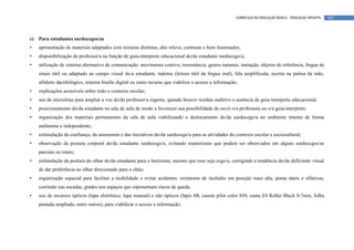 CURRÍCULO DA EDUCAÇÃO BÁSICA – EDUCAÇÃO INFANTIL   105




c)   Para estudantes surdocegos/as
•    apresentação de materiais adaptados com texturas distintas, alto relevo, contraste e bem iluminados;
•    disponibilização de professor/a na função de guia-interprete educacional do/da estudante surdocego/a;
•    utilização de sistema alternativo de comunicação: movimento coativo, ressonância, gestos naturais, imitação, objetos de referência, língua de
     sinais tátil ou adaptado ao campo visual do/a estudante, tadoma (leitura tátil da língua oral), fala amplificada, escrita na palma da mão,
     alfabeto dactilológico, sistema braille digital ou outro recurso que viabilize o acesso a informação;
•    explicações acessíveis sobre todo o contexto escolar;
•    uso de microfone para ampliar a voz do/da professor/a regente, quando houver resíduo auditivo e ausência de guia-interprete educacional;
•    posicionamento do/da estudante na sala de aula de modo a favorecer sua possibilidade de ouvir o/a professora ou o/a guia-interprete;
•    organização dos materiais permanentes da sala de aula viabilizando o deslocamento do/da surdocego/a no ambiente interno de forma
     autônoma e independente;
•    estimulação da confiança, da autonomia e das iniciativas do/da surdocego/a para as atividades do contexto escolar e sociocultural;
•    observação da postura corporal do/da estudante surdocego/a, evitando maneirismo que podem ser observados em alguns surdocegos/as
     parciais ou totais;
•    estimulação da postura do olhar do/da estudante para o horizonte, mesmo que esse seja cego/a, corrigindo a tendência do/da deficiente visual
     de dar preferência ao olhar direcionado para o chão;
•    organização espacial para facilitar a mobilidade e evitar acidentes: extintores de incêndio em posição mais alta, pistas táteis e olfativas,
     corrimão nas escadas, grades nos espaços que representam riscos de queda;
•    uso de recursos ópticos (lupa eletrônica, lupa manual) e não ópticos (lápis 6B, caneta pilot color 850, canta Z4 Roller Black 0.7mm, folha
     pautada ampliada, entre outros), para viabilizar o acesso a informação;
 