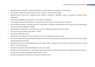 CURRÍCULO DA EDUCAÇÃO BÁSICA – EDUCAÇÃO INFANTIL   106




•   disponibilização de computador acoplado a linha Braille, ou display braille, para atendimento ao/à surdocego/a;
•   uso de máquina modelo perkins para viabilizar o acesso a leitura e a escrita do sistema Braille;
•   utilização de apoio físico, tátil e instrucional para viabilizar a orientação e mobilidade visando a locomoção em ambiente interno
    independente;
•   utilização de computador com sintetizador de vozes e periféricos adaptados;
•   uso de notações especificas do braille para os componentes curriculares, química, física, geografia e matemática;
•   uso do multiplano, geoplano, carretilha, objetos reais, simplificados ou reduzidos, tela para desenhos em alto relevo, material tridimensional,
    instrumentos de medida adaptados ao Braille;
•   disponibilização de ajuda técnica – instrumento para escrever em linha reta mantendo o espaço entre linhas;
•   uso de recursos que introduzam o pré-sorobã e o sorobã;
•   utilização de amplificador do som;
•   utilização de livros adaptados de texturas, contraste, alto relevo para surdocegos/as totais e parciais;
•   uso de cartão tridimensional para identificação de ambiente de confecção artesanal pelo/pela guia-interprete para rotina, diária, de confecção
    artesanal pelo/pela guia-interprete;
•   identificação dos espaços da instituição educacional com objetos, nomes e números de tal forma que o/a surdocego/a possa lê-los, seja em
    braille ou em escrita ampliada;.
•   celas braille de tamanhos variados possibilitando o acesso a este sistema;
•   utilização de técnicas de estudo como: mapa mental, técnica sq4R, leitura do sistema braille mediante a soletração dactilológica das letras e,
    posteriormente, transferência do significado para a língua de sinais;
•   ilustração e dramatização das informações veiculadas no ambiente escolar;
 