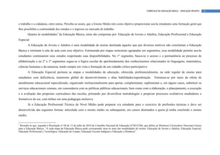 CURRÍCULO DA EDUCAÇÃO BÁSICA – EDUCAÇÃO INFANTIL     11



o trabalho e a cidadania, entre outras. Percebe-se assim, que o Ensino Médio tem como objetivo proporcionar aos/às estudantes uma formação geral que
lhes possibilite a continuidade dos estudos e o ingresso no mercado de trabalho.
         Quanto às modalidades1 da Educação Básica, estas são compostas por: Educação de Jovens e Adultos, Educação Profissional e Educação
Especial.
         A Educação de Jovens e Adultos é uma modalidade de ensino destinada àqueles que por diversos motivos não concluíram a Educação
Básica e retornam à sala de aula com esse objetivo. Estruturada por etapas semestrais agrupadas em segmentos, essa modalidade permite aos/às
estudantes continuarem seus estudos respeitando suas disponibilidades. No 1º segmento, busca-se o acesso e a permanência ao processo de
alfabetização e no 2º e 3º segmentos segue-se a lógica escolar do aprofundamento dos conhecimentos relacionados às linguagens, matemática,
ciências humanas e da natureza, tendo sempre em vista a formação de um cidadão crítico-participativo.
         A Educação Especial permeia as etapas e modalidades de educação, oferecida, preferencialmente, na rede regular de ensino para
estudantes com deficiência, transtorno global do desenvolvimento e altas habilidades/superdotação.                        Estrutura-se por meio da oferta de
atendimento educacional especializado, organizado institucionalmente para apoiar, complementar, suplementar e, em alguns casos, substituir os
serviços educacionais comuns, em consonância com as políticas públicas educacionais, bem como com a elaboração, o planejamento, a execução
e a avaliação das propostas curriculares das escolas, primando por diversificar metodologias e propiciar processos avaliativos mediadores e
formativos do ser, com ênfase em uma pedagogia inclusiva.
         Já a Educação Profissional Técnica de Nível Médio pode preparar o/a estudante para o exercício de profissões técnicas e deve ser
desenvolvida das seguintes formas: articulada com o ensino médio ou subsequente, em cursos destinados a quem já tenha concluído o ensino
médio.

1
 Ressalte-se que, segundo a Resolução n° 04 de 13 de julho de 2010 do Conselho Nacional de Educação (CNE/CEB), que define as Diretrizes Curriculares Nacionais Gerais
para a Educação Básica, “A cada etapa da Educação Básica pode corresponder uma ou mais das modalidades de ensino: Educação de Jovens e Adultos, Educação Especial,
Educação Profissional e Tecnológica, Educação do Campo, Educação Escolar Indígena e Educação a Distância”.
 
