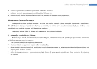 CURRÍCULO DA EDUCAÇÃO BÁSICA – EDUCAÇÃO INFANTIL   110




•    materiais, equipamentos e mobiliários que facilitem os trabalhos educativos;
•    ambientes favoráveis de aprendizagem como: laboratórios, bibliotecas etc.;
•    materiais escritos de modo que estimule a criatividade e de elementos que despertam novas possibilidades.


Adequações nos Elementos Curriculares

       As adequações focalizam as formas de ensinar e de avaliar, bem como os conteúdos a serem ministrados, considerando a temporalidade.
São definidas como alterações realizadas nos objetivos, nos conteúdos, nos critérios e nos procedimentos de avaliação, nas atividades e nas
metodologias para atender às diferenças individuais dos/das estudantes.

       As seguintes medidas podem ser adotadas para as adequações nos elementos curriculares:

I.   Adequações metodológicas e didáticas
       Realizam-se por meio de procedimentos técnicos e metodológicos, estratégias de ensino e de aprendizagem, procedimentos avaliativos e
atividades programadas para os/as estudantes.
      São exemplos de adequações metodológicas e didáticas:
•    situar o/a estudante nos grupos com os quais melhor possa trabalhar;
•    adotar métodos e técnicas de ensino e de aprendizagem específicas para o/a estudante, na operacionalização dos conteúdos curriculares, sem
     prejuízo para as atividades docentes;
•    utilizar técnicas, procedimentos e instrumentos de avaliação distintos da turma , quando necessário, sem alterar os objetivos da avaliação e
     seu conteúdo;
 